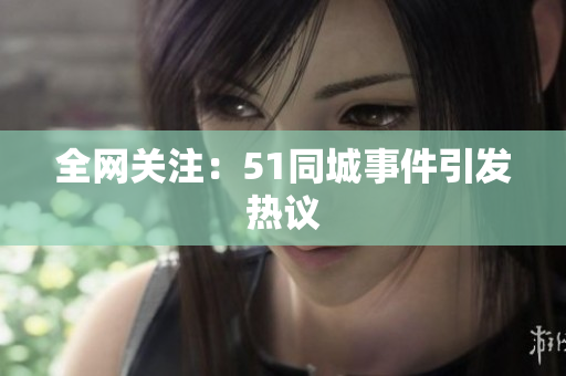 全网关注：51同城事件引发热议