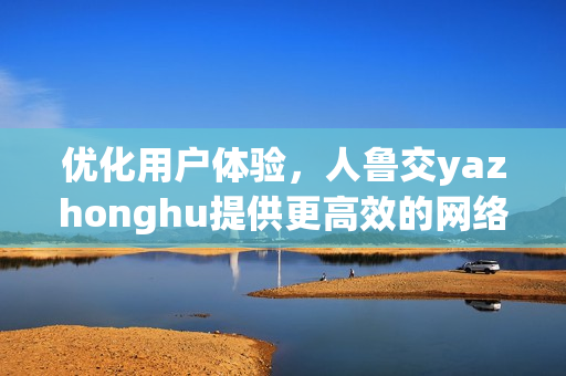 优化用户体验，人鲁交yazhonghu提供更高效的网络服务