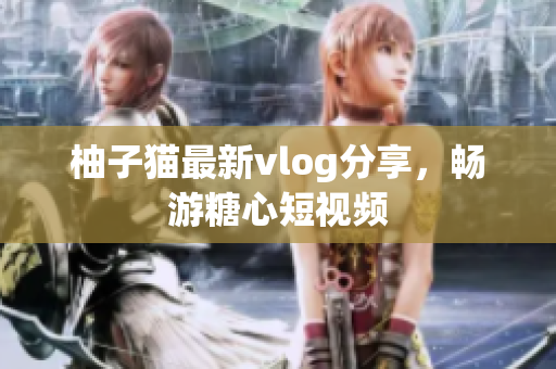 柚子猫最新vlog分享，畅游糖心短视频
