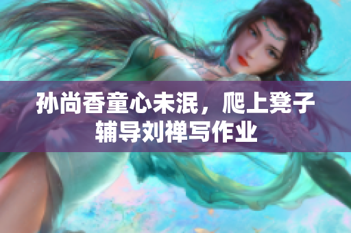 孙尚香童心未泯，爬上凳子辅导刘禅写作业