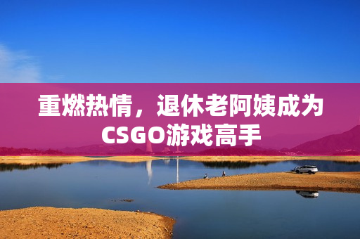 重燃热情，退休老阿姨成为CSGO游戏高手