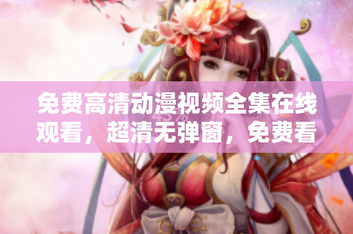 免费高清动漫视频全集在线观看，超清无弹窗，免费看到爽！