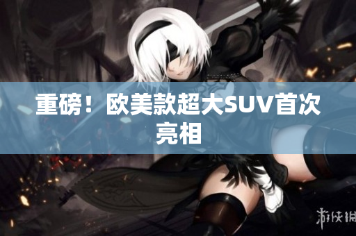 重磅！欧美款超大SUV首次亮相