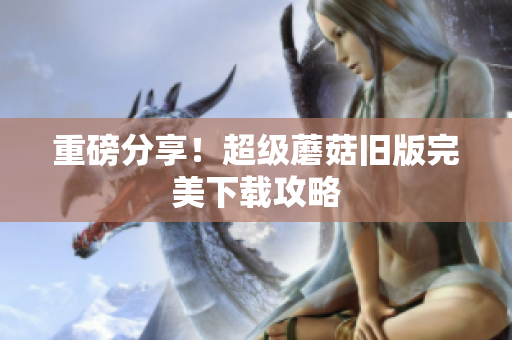 重磅分享！超级蘑菇旧版完美下载攻略
