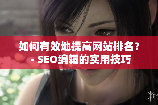 如何有效地提高网站排名？ - SEO编辑的实用技巧