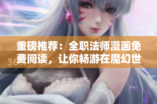 重磅推荐：全职法师漫画免费阅读，让你畅游在魔幻世界！