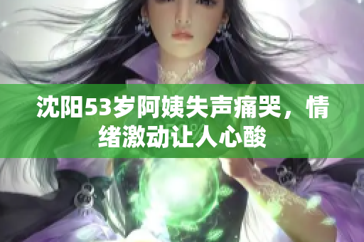 沈阳53岁阿姨失声痛哭，情绪激动让人心酸