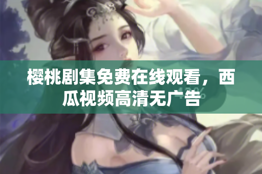 樱桃剧集免费在线观看，西瓜视频高清无广告