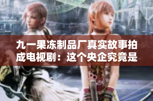 九一果冻制品厂真实故事拍成电视剧：这个央企究竟是如何走向辉煌？