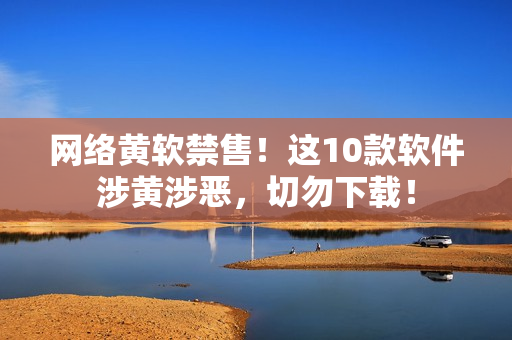 网络黄软禁售！这10款软件涉黄涉恶，切勿下载！