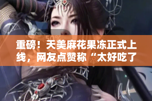重磅！天美麻花果冻正式上线，网友点赞称“太好吃了”