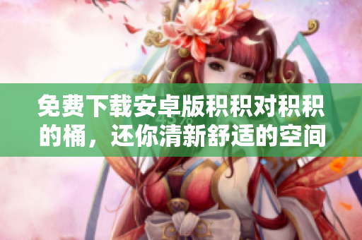 免费下载安卓版积积对积积的桶，还你清新舒适的空间