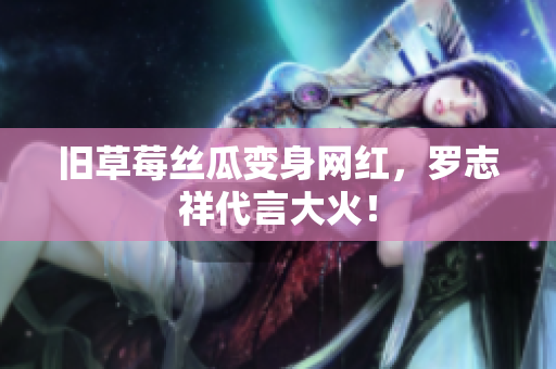 旧草莓丝瓜变身网红，罗志祥代言大火！