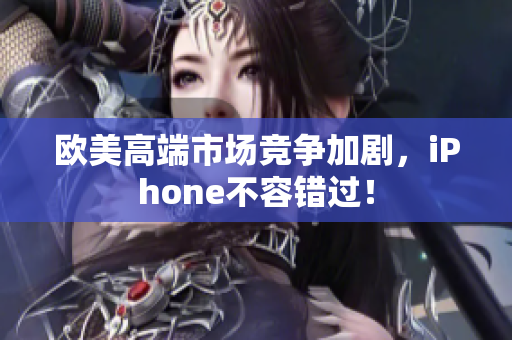 欧美高端市场竞争加剧，iPhone不容错过！