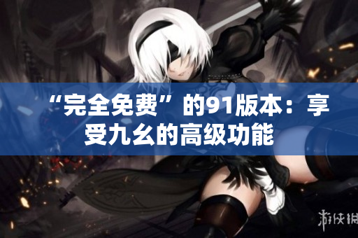“完全免费”的91版本：享受九幺的高级功能