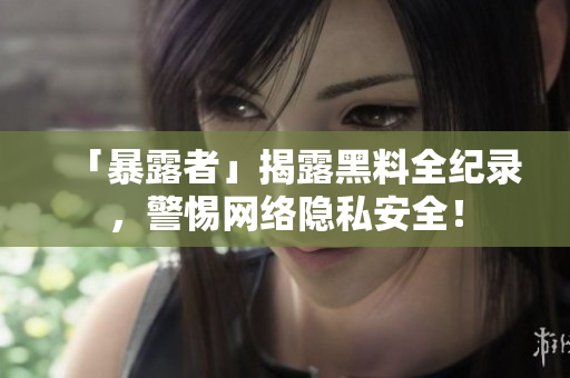 「暴露者」揭露黑料全纪录，警惕网络隐私安全！