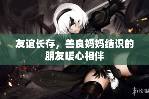 友谊长存，善良妈妈结识的朋友暖心相伴