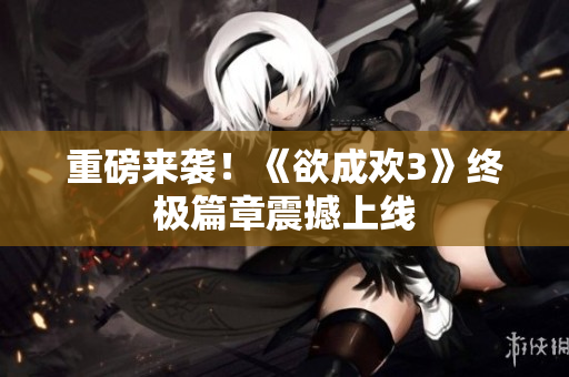 重磅来袭！《欲成欢3》终极篇章震撼上线