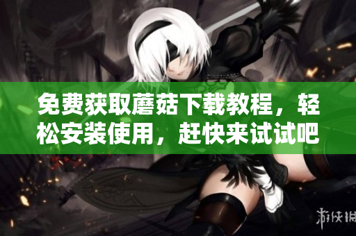 免费获取蘑菇下载教程，轻松安装使用，赶快来试试吧！