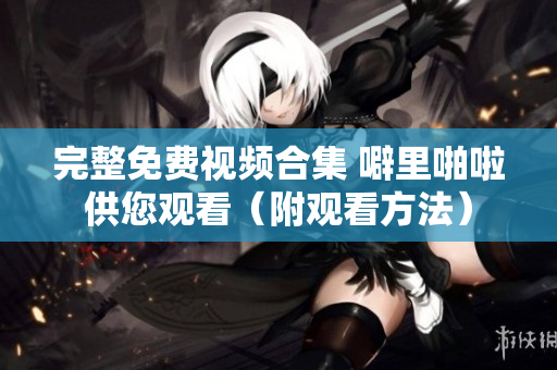 完整免费视频合集 噼里啪啦供您观看（附观看方法）