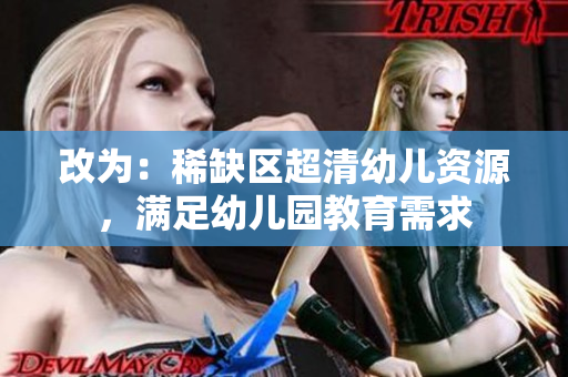 改为：稀缺区超清幼儿资源，满足幼儿园教育需求