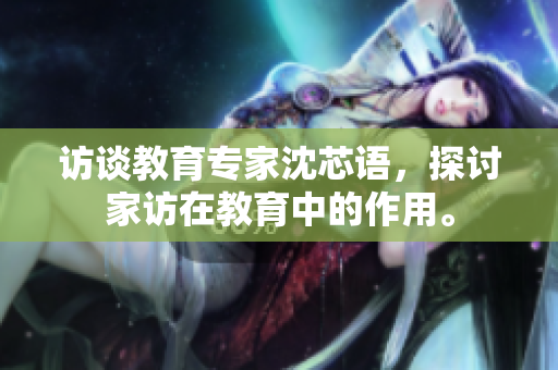 访谈教育专家沈芯语，探讨家访在教育中的作用。