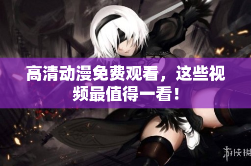 高清动漫免费观看，这些视频最值得一看！