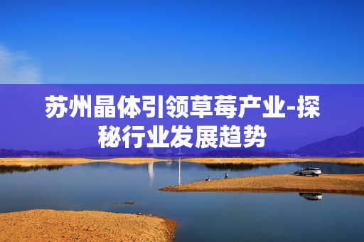苏州晶体引领草莓产业-探秘行业发展趋势