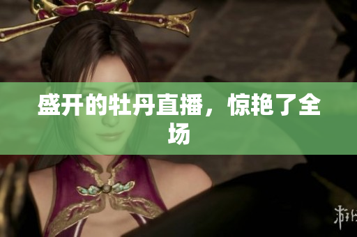 盛开的牡丹直播，惊艳了全场