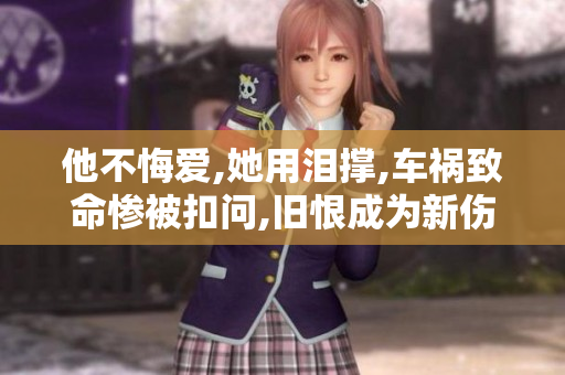 他不悔爱,她用泪撑,车祸致命惨被扣问,旧恨成为新伤害