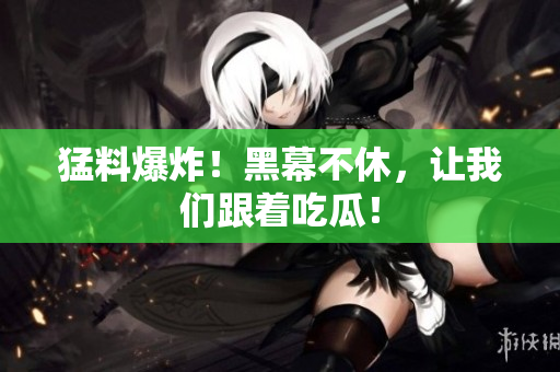 猛料爆炸！黑幕不休，让我们跟着吃瓜！
