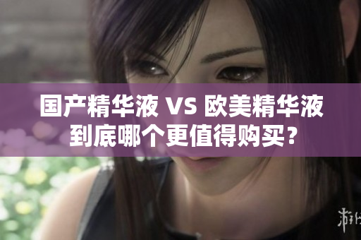 国产精华液 VS 欧美精华液 到底哪个更值得购买？