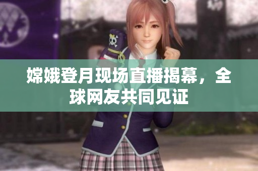 嫦娥登月现场直播揭幕，全球网友共同见证