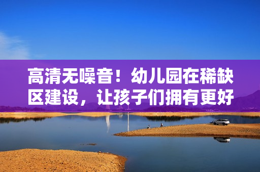 高清无噪音！幼儿园在稀缺区建设，让孩子们拥有更好的成长环境