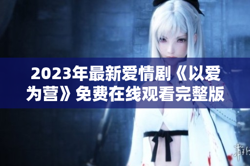 2023年最新爱情剧《以爱为营》免费在线观看完整版
