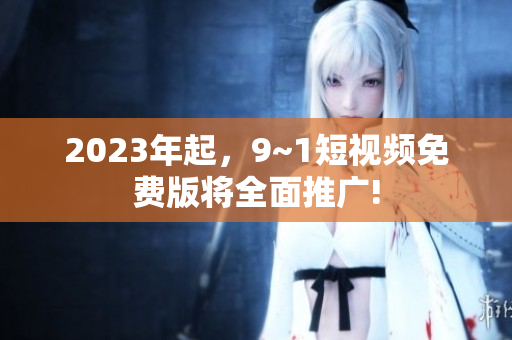 2023年起，9~1短视频免费版将全面推广!