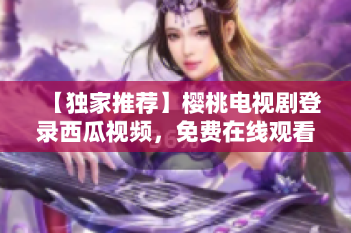【独家推荐】樱桃电视剧登录西瓜视频，免费在线观看！