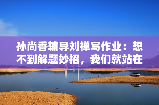 孙尚香辅导刘禅写作业：想不到解题妙招，我们就站在凳子上看看！