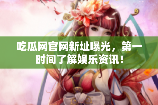吃瓜网官网新址曝光，第一时间了解娱乐资讯！
