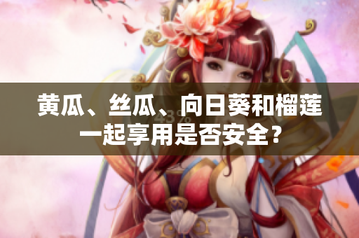 黄瓜、丝瓜、向日葵和榴莲一起享用是否安全？