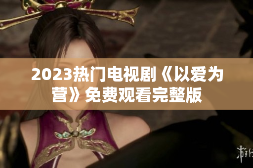 2023热门电视剧《以爱为营》免费观看完整版
