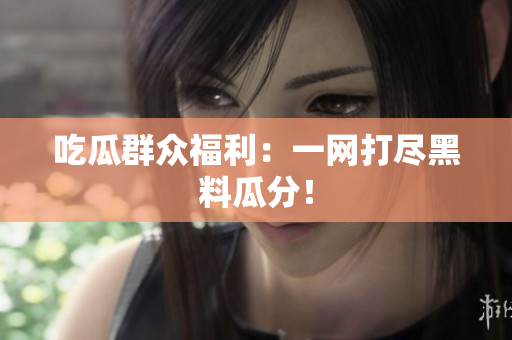 吃瓜群众福利：一网打尽黑料瓜分！