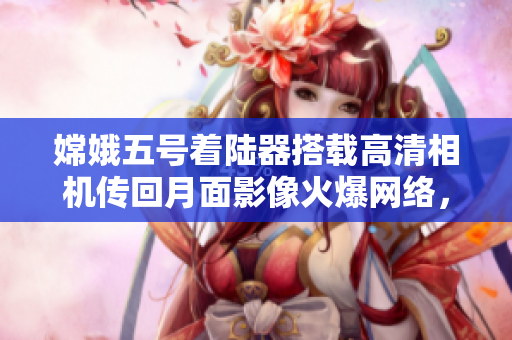 嫦娥五号着陆器搭载高清相机传回月面影像火爆网络，引发热议