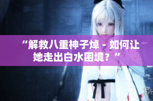 “解救八重神子焯 - 如何让她走出白水困境？”