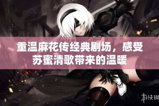 重温麻花传经典剧场，感受苏蜜清歌带来的温暖