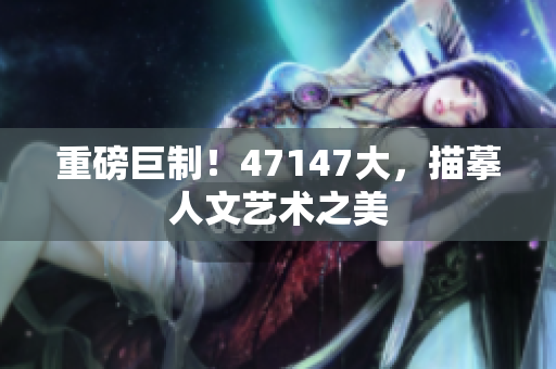 重磅巨制！47147大，描摹人文艺术之美