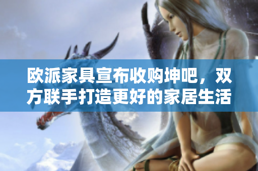 欧派家具宣布收购坤吧，双方联手打造更好的家居生活