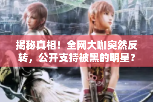 揭秘真相！全网大咖突然反转，公开支持被黑的明星？