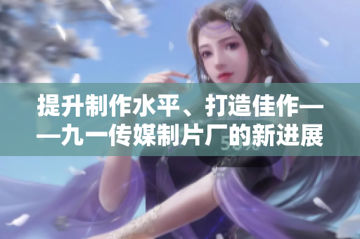 提升制作水平、打造佳作——九一传媒制片厂的新进展