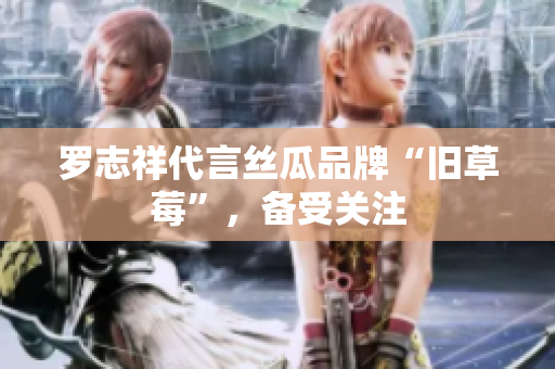 罗志祥代言丝瓜品牌“旧草莓”，备受关注